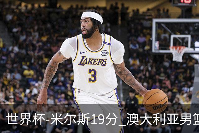 世界杯-米尔斯19分 澳大利亚男篮大胜格鲁吉亚