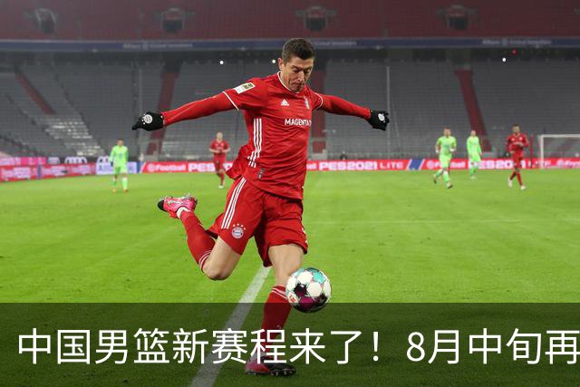 中国男篮新赛程来了！8月中旬再打热身赛，连续封训4个月不科学