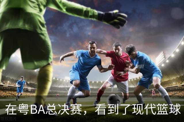 在粤BA总决赛，看到了现代篮球