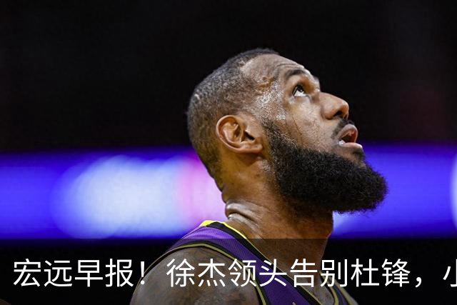 宏远早报！徐杰领头告别杜锋，小陈总2签约1留人，阿联接班人轰21+13！