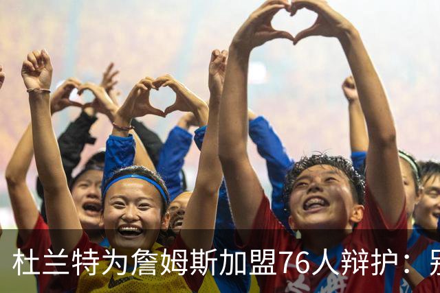 杜兰特为詹姆斯加盟76人辩护：别太情绪化，他代表篮球本身