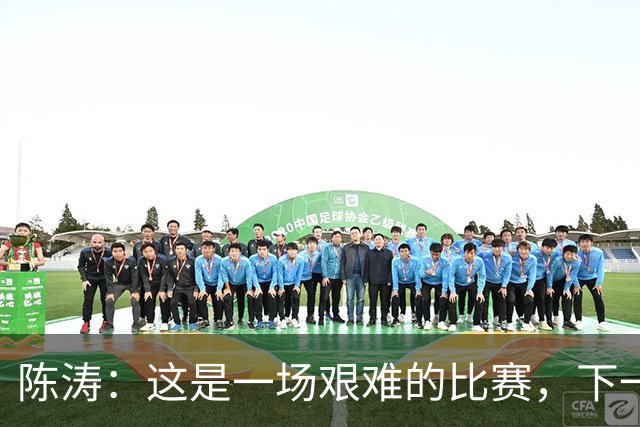 陈涛：这是一场艰难的比赛，下一步我们需要提升训练强度