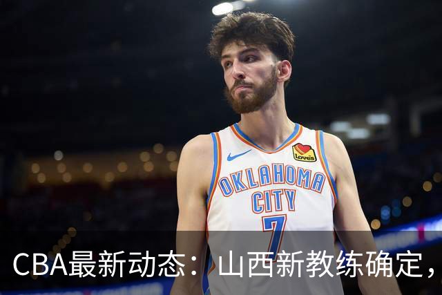CBA最新动态：山西新教练确定，胡明轩膝伤未愈，刘晓宇重返北控担任助教